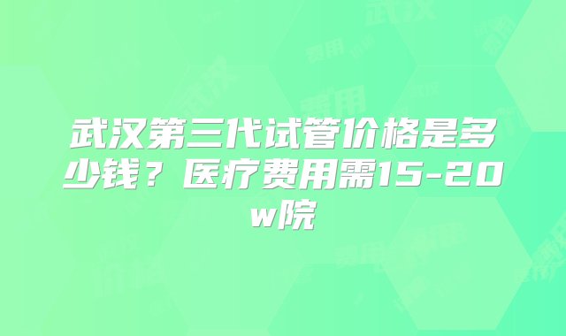 武汉第三代试管价格是多少钱？医疗费用需15-20w院