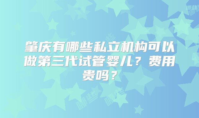 肇庆有哪些私立机构可以做第三代试管婴儿？费用贵吗？