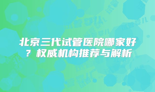 北京三代试管医院哪家好？权威机构推荐与解析