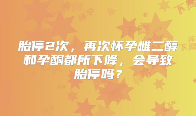 胎停2次，再次怀孕雌二醇和孕酮都所下降，会导致胎停吗？