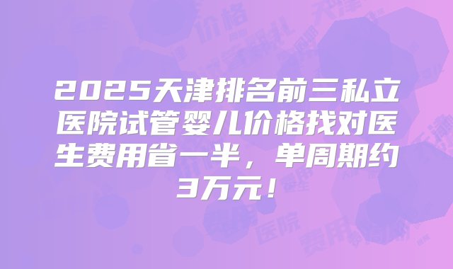 2025天津排名前三私立医院试管婴儿价格找对医生费用省一半，单周期约3万元！