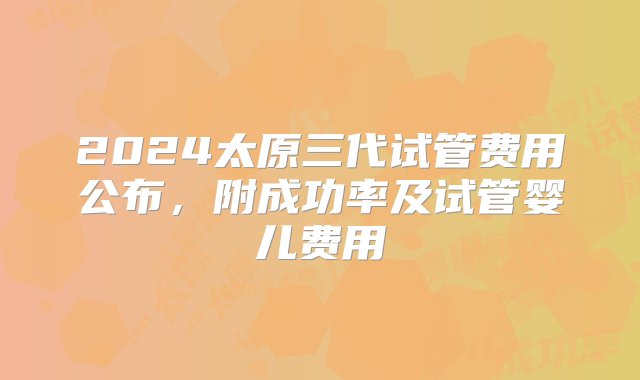 2024太原三代试管费用公布，附成功率及试管婴儿费用