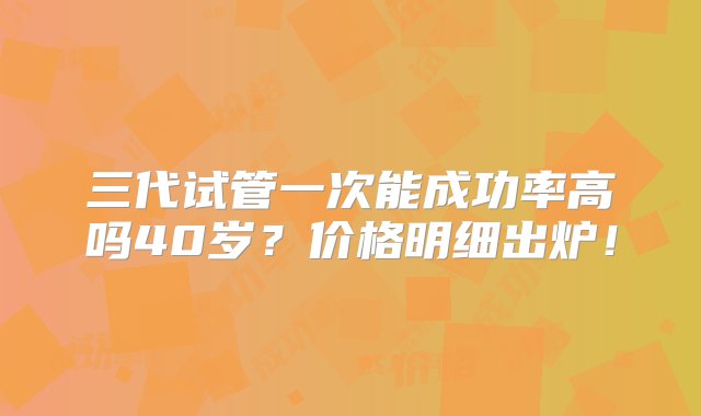 三代试管一次能成功率高吗40岁？价格明细出炉！