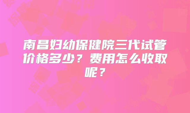 南昌妇幼保健院三代试管价格多少？费用怎么收取呢？