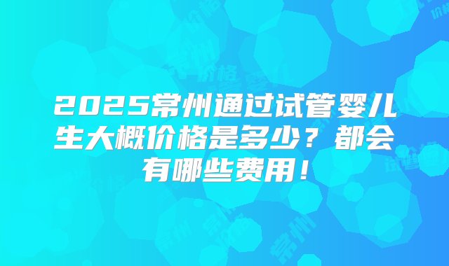 2025常州通过试管婴儿生大概价格是多少？都会有哪些费用！