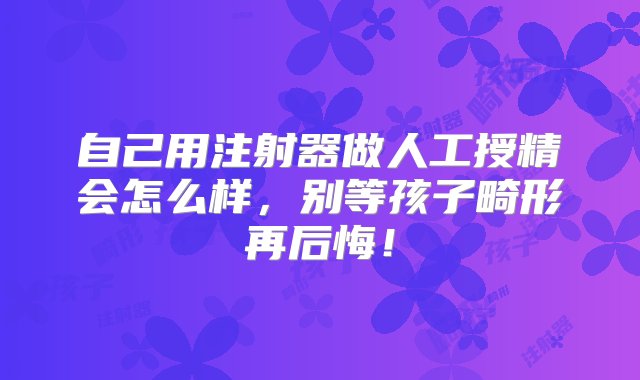 自己用注射器做人工授精会怎么样，别等孩子畸形再后悔！