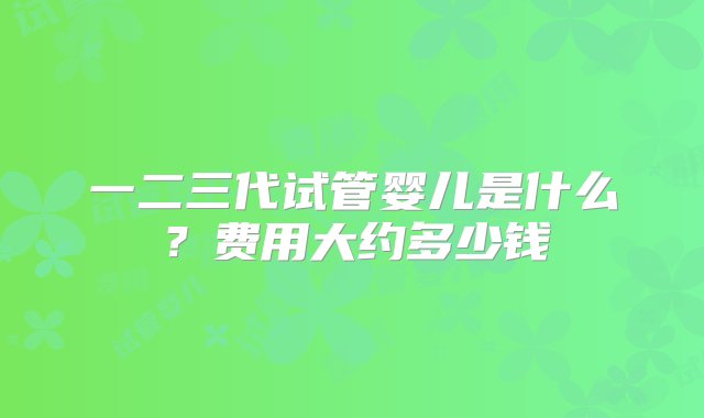 一二三代试管婴儿是什么？费用大约多少钱