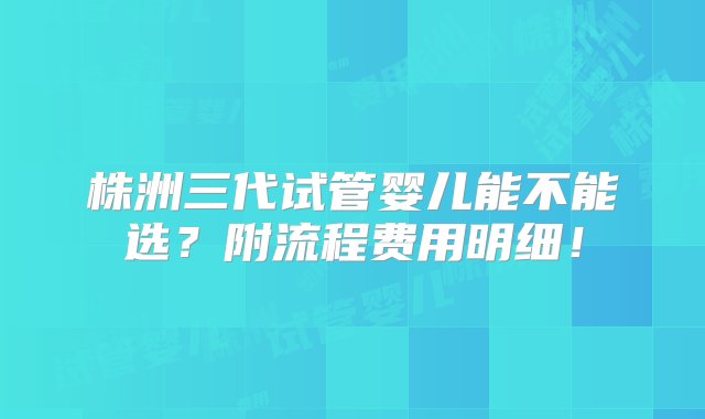 株洲三代试管婴儿能不能选？附流程费用明细！