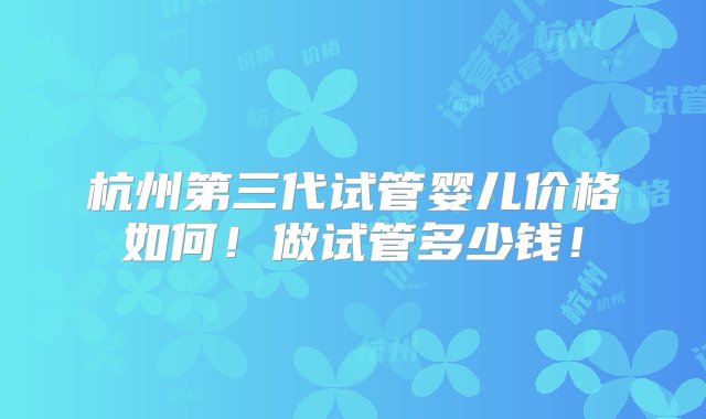 杭州第三代试管婴儿价格如何！做试管多少钱！