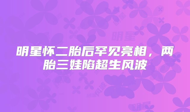 明星怀二胎后罕见亮相，两胎三娃陷超生风波