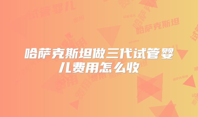 哈萨克斯坦做三代试管婴儿费用怎么收