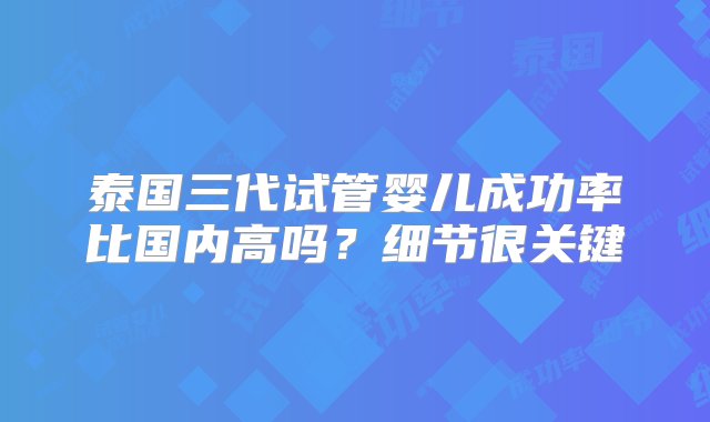 泰国三代试管婴儿成功率比国内高吗？细节很关键