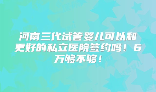 河南三代试管婴儿可以和更好的私立医院签约吗！6万够不够！