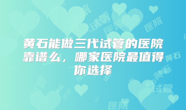 黄石能做三代试管的医院靠谱么，哪家医院最值得你选择