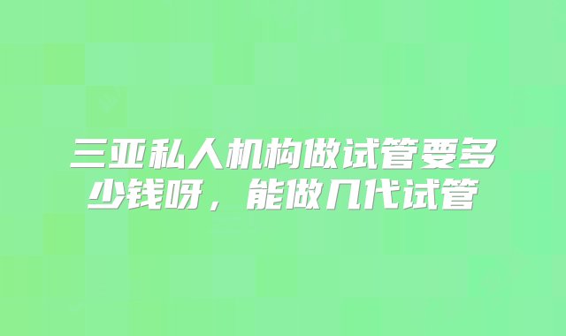 三亚私人机构做试管要多少钱呀，能做几代试管