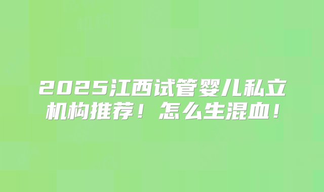 2025江西试管婴儿私立机构推荐！怎么生混血！