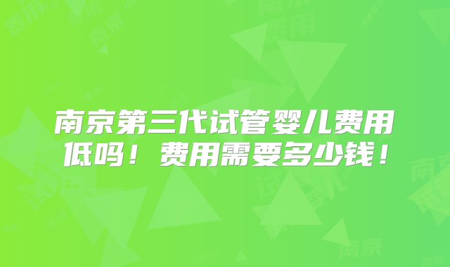 南京第三代试管婴儿费用低吗！费用需要多少钱！