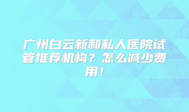 广州白云新和私人医院试管推荐机构？怎么减少费用！