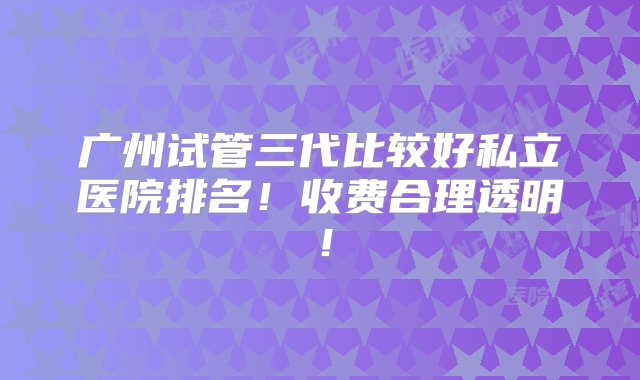 广州试管三代比较好私立医院排名！收费合理透明！