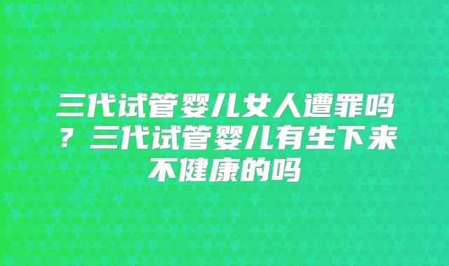 三代试管婴儿女人遭罪吗？三代试管婴儿有生下来不健康的吗