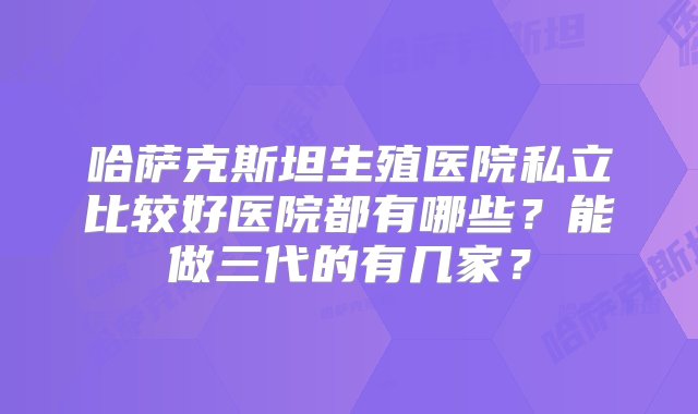 哈萨克斯坦生殖医院私立比较好医院都有哪些？能做三代的有几家？