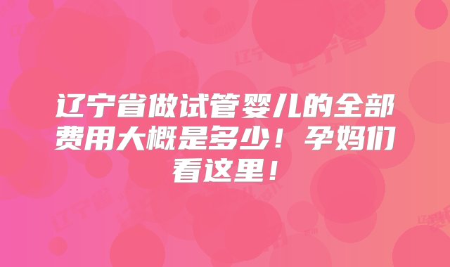 辽宁省做试管婴儿的全部费用大概是多少！孕妈们看这里！