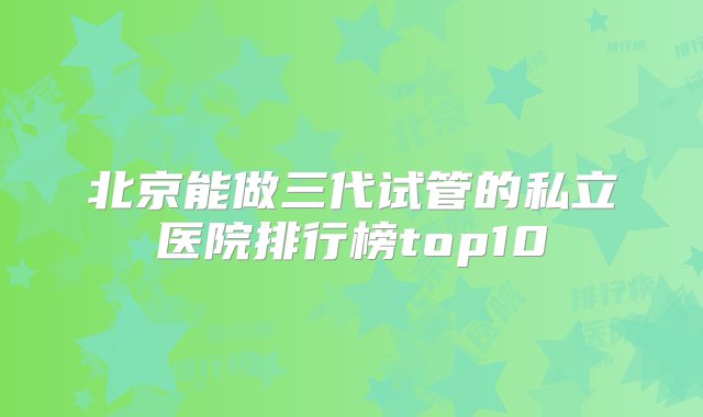 北京能做三代试管的私立医院排行榜top10