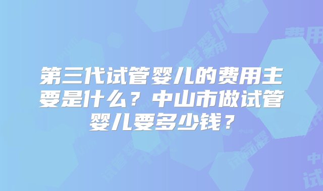 第三代试管婴儿的费用主要是什么？中山市做试管婴儿要多少钱？