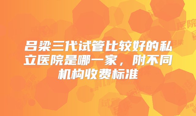 吕梁三代试管比较好的私立医院是哪一家，附不同机构收费标准