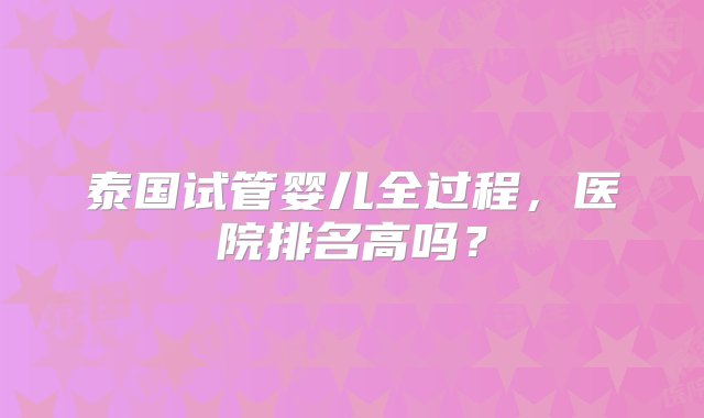 泰国试管婴儿全过程，医院排名高吗？