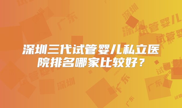 深圳三代试管婴儿私立医院排名哪家比较好？