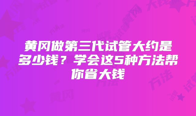 黄冈做第三代试管大约是多少钱？学会这5种方法帮你省大钱