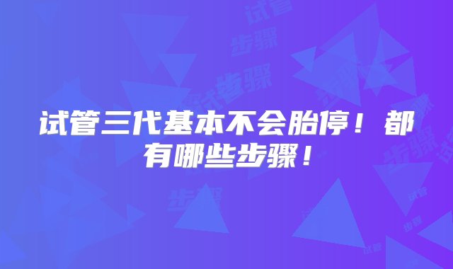 试管三代基本不会胎停！都有哪些步骤！