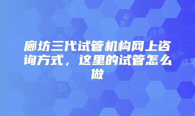 廊坊三代试管机构网上咨询方式，这里的试管怎么做