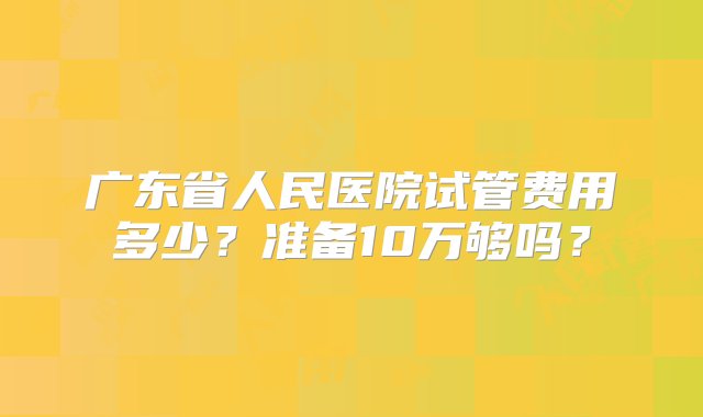 广东省人民医院试管费用多少？准备10万够吗？