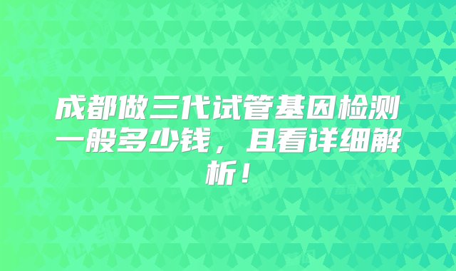 成都做三代试管基因检测一般多少钱，且看详细解析！