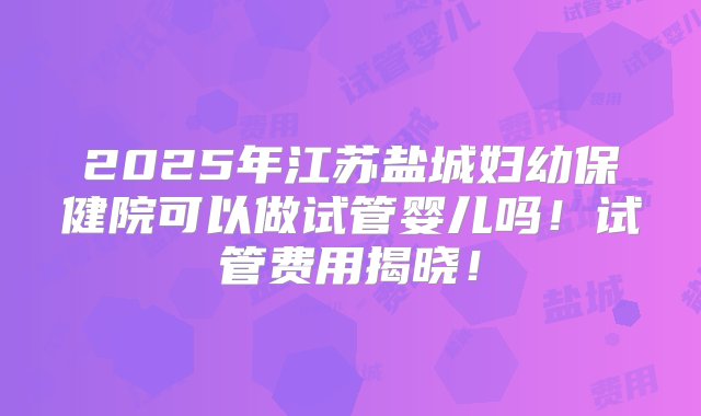 2025年江苏盐城妇幼保健院可以做试管婴儿吗！试管费用揭晓！