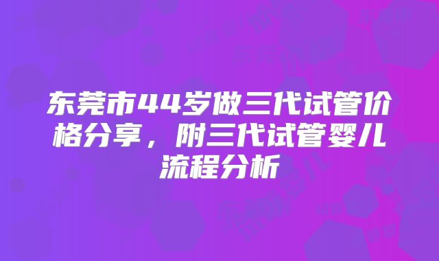 东莞市44岁做三代试管价格分享，附三代试管婴儿流程分析