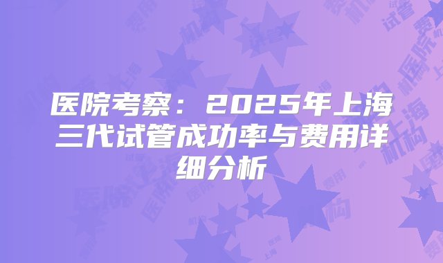 医院考察：2025年上海三代试管成功率与费用详细分析