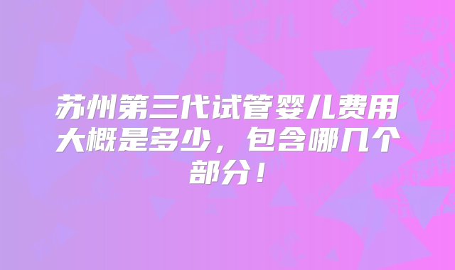 苏州第三代试管婴儿费用大概是多少，包含哪几个部分！