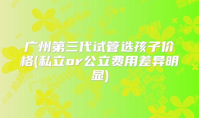 广州第三代试管选孩子价格(私立or公立费用差异明显)