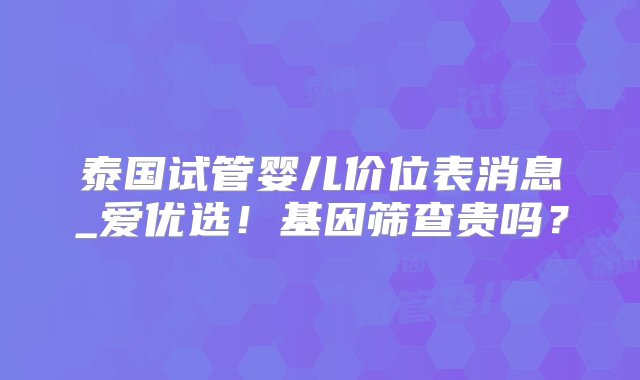 泰国试管婴儿价位表消息_爱优选！基因筛查贵吗？