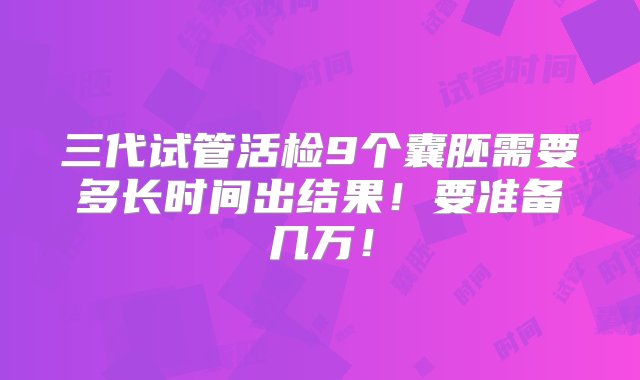 三代试管活检9个囊胚需要多长时间出结果！要准备几万！