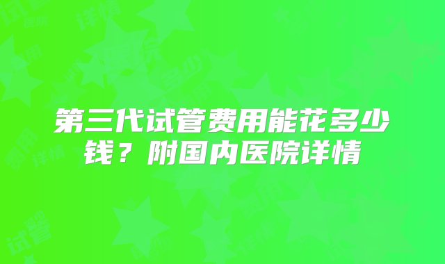 第三代试管费用能花多少钱？附国内医院详情