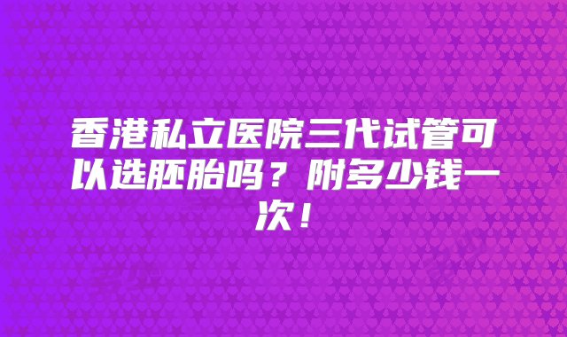 香港私立医院三代试管可以选胚胎吗？附多少钱一次！