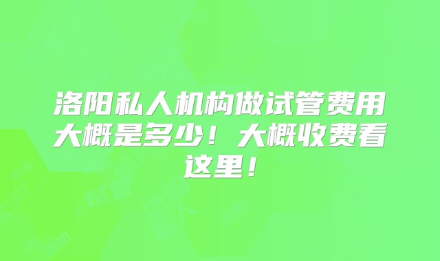 洛阳私人机构做试管费用大概是多少！大概收费看这里！