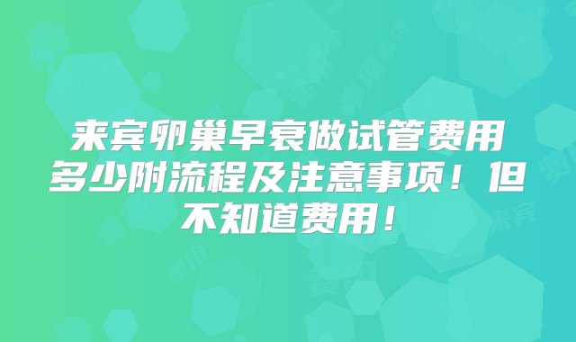 来宾卵巢早衰做试管费用多少附流程及注意事项！但不知道费用！