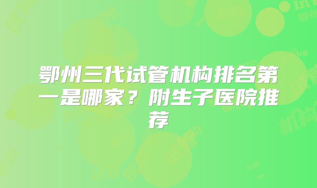 鄂州三代试管机构排名第一是哪家？附生子医院推荐