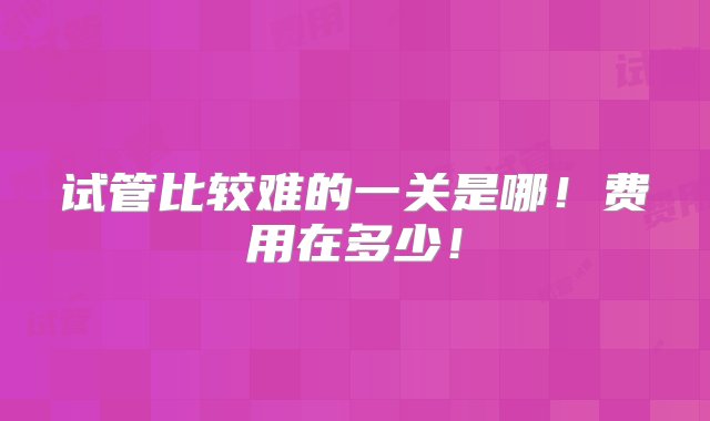 试管比较难的一关是哪！费用在多少！