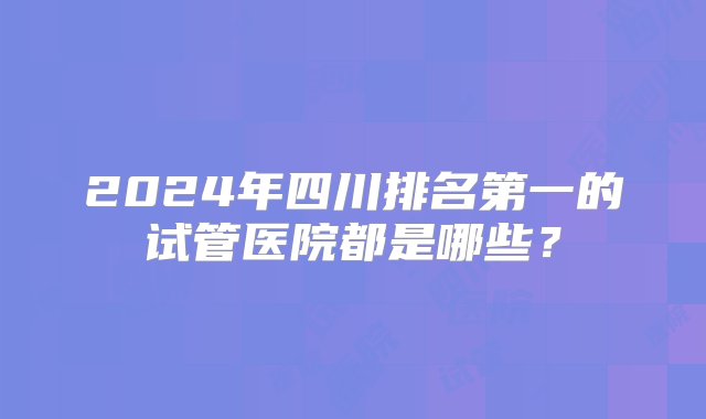 2024年四川排名第一的试管医院都是哪些？